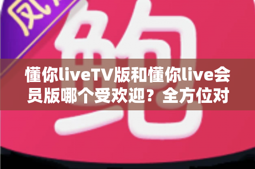 懂你liveTV版和懂你live会员版哪个受欢迎？全方位对比评测帮你做出明智选择