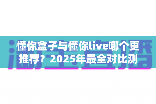 懂你盒子与懂你live哪个更推荐?2025年最全对比测评,看完这篇不再纠结 懂你盒子与懂你live哪个更推荐?2025年最全对比测评,看完这篇不再纠结