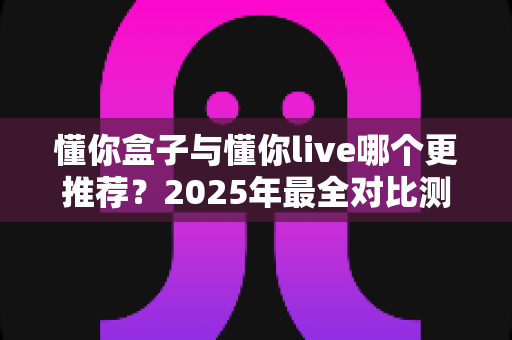 懂你盒子与懂你live哪个更推荐?2025年最全对比测评,看完这篇不再纠结 懂你盒子与懂你live哪个更推荐?2025年最全对比测评,看完这篇不再纠结