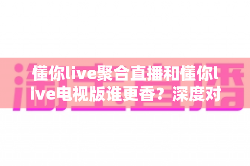 懂你live聚合直播和懂你live电视版谁更香？深度对比评测帮你找到最适合的看球追剧神器