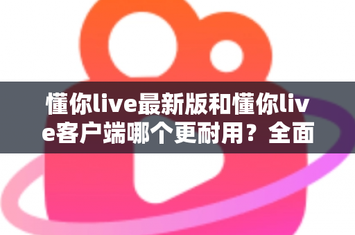 懂你live最新版和懂你live客户端哪个更耐用？全面对比与选择指南帮你找到答案