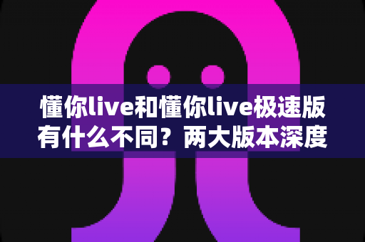 懂你live和懂你live极速版有什么不同？两大版本深度对比，看完这篇就会选