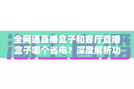 全网通直播盒子和客厅直播盒子哪个省电？深度解析功耗差异与实用省电选购指南