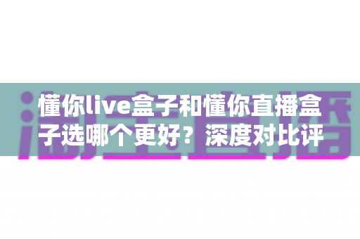 懂你live盒子和懂你直播盒子选哪个更好?深度对比评测帮你找到最适合的直播盒子 懂你live盒子和懂你直播盒子选哪个更好?深度对比评测帮你找到最适合的直播盒子