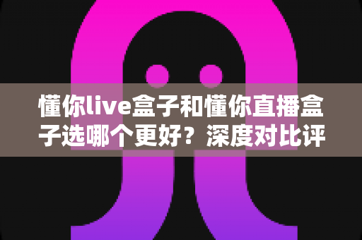 懂你live盒子和懂你直播盒子选哪个更好？深度对比评测帮你找到最适合的直播盒子