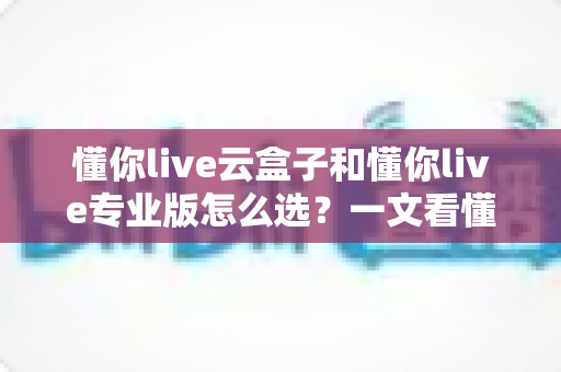 懂你live云盒子和懂你live专业版怎么选？一文看懂差异、场景与避坑指南