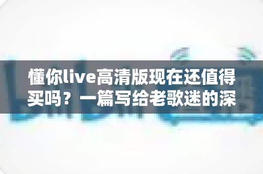 懂你live高清版现在还值得买吗？一篇写给老歌迷的深度解析