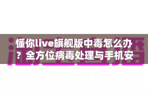 懂你live旗舰版中毒怎么办?全方位病毒处理与手机安全防护实用指南 懂你live旗舰版中毒怎么办?全方位病毒处理与手机安全防护实用指南