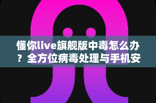 懂你live旗舰版中毒怎么办？全方位病毒处理与手机安全防护实用指南