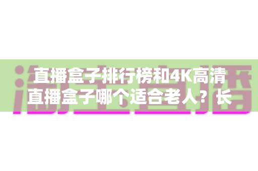 直播盒子排行榜和4K高清直播盒子哪个适合老人？长辈看电视盒子选购全攻略