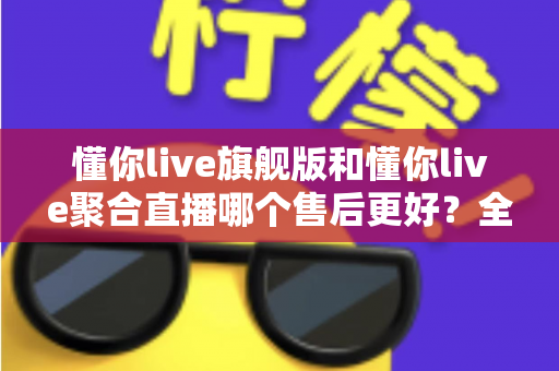 懂你live旗舰版和懂你live聚合直播哪个售后更好？全面对比解析助你选对版本不踩坑