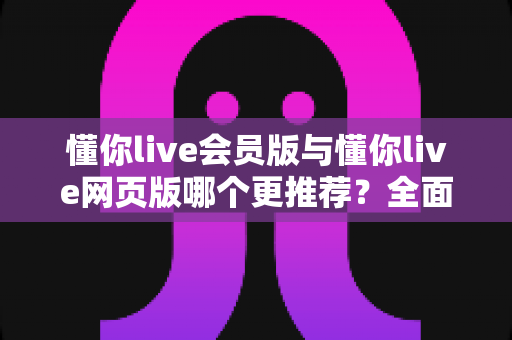 懂你live会员版与懂你live网页版哪个更推荐？全面对比帮你选对版本