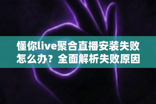 懂你live聚合直播安装失败怎么办？全面解析失败原因与高效解决方法指南