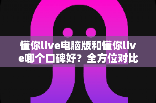 懂你live电脑版和懂你live哪个口碑好？全方位对比评测与使用选择指南