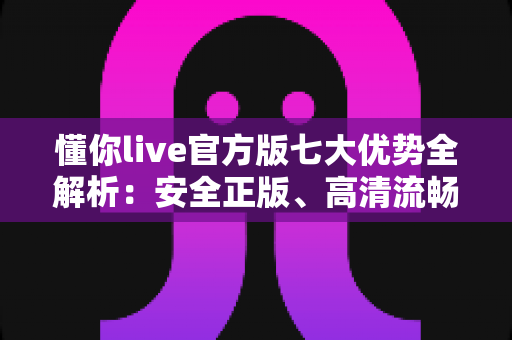 懂你live官方版七大优势全解析：安全正版、高清流畅的直播新体验
