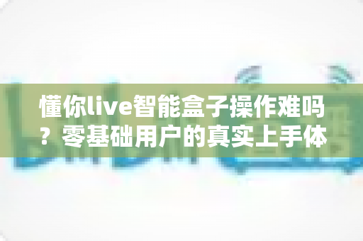 懂你live智能盒子操作难吗？零基础用户的真实上手体验与全面使用指南