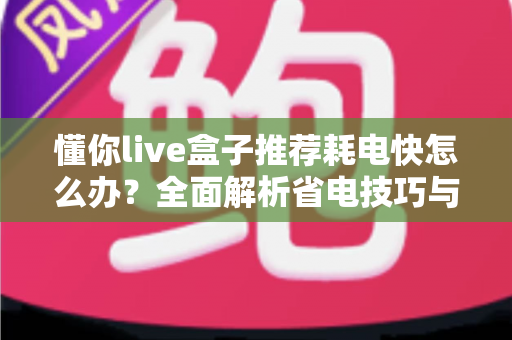 懂你live盒子推荐耗电快怎么办？全面解析省电技巧与使用指南，让你的设备续航更持久
