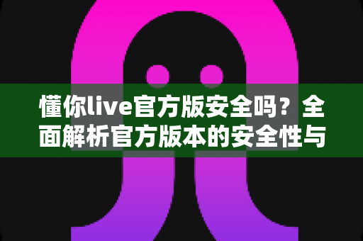 懂你live官方版安全吗？全面解析官方版本的安全性与使用指南