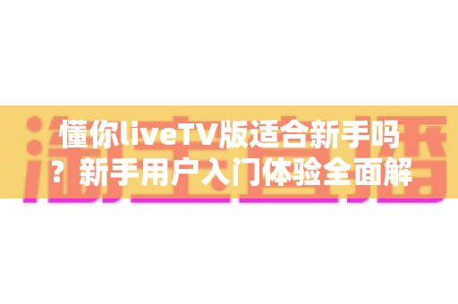 懂你liveTV版适合新手吗？新手用户入门体验全面解析与实操指南