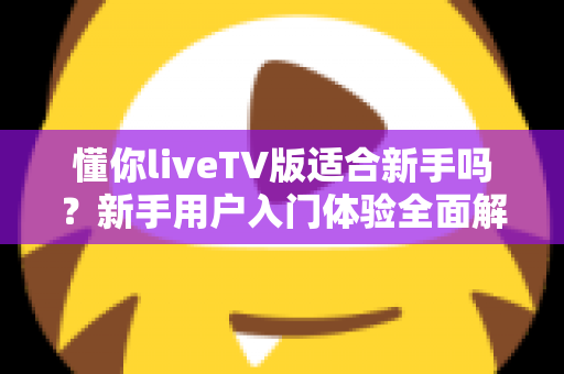 懂你liveTV版适合新手吗？新手用户入门体验全面解析与实操指南