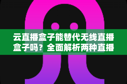 云直播盒子能替代无线直播盒子吗？全面解析两种直播设备的核心差异与选购指南
