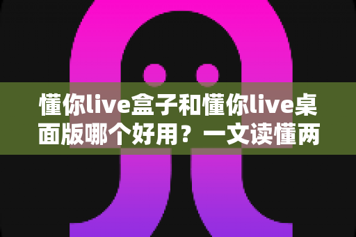 懂你live盒子和懂你live桌面版哪个好用？一文读懂两者区别，帮你选出最适合的直播工具