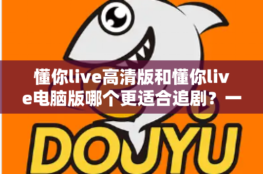 懂你live高清版和懂你live电脑版哪个更适合追剧?一文读懂两大版本的核心差异与最佳选择 懂你live高清版和懂你live电脑版哪个更适合追剧?一文读懂两大版本的核心差异与最佳选择