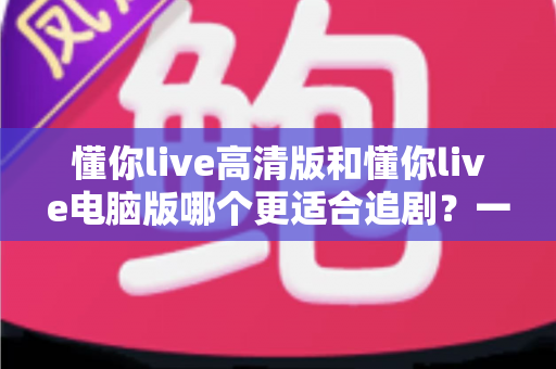 懂你live高清版和懂你live电脑版哪个更适合追剧？一文读懂两大版本的核心差异与最佳选择