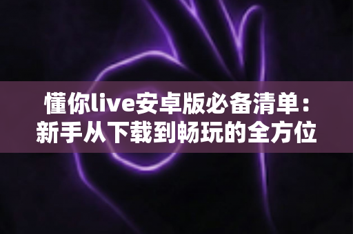 懂你live安卓版必备清单:新手从下载到畅玩的全方位准备指南 懂你live安卓版必备清单:新手从下载到畅玩的全方位准备指南
