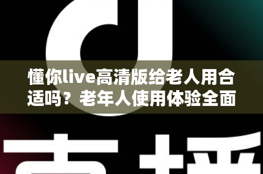 懂你live高清版给老人用合适吗？老年人使用体验全面分析与实用建议