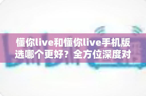 懂你live和懂你live手机版选哪个更好？全方位深度对比助你找到最佳选择