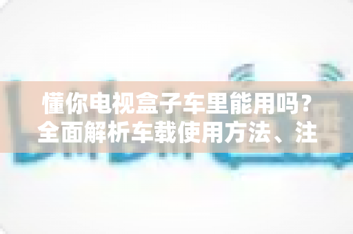 懂你电视盒子车里能用吗?全面解析车载使用方法、注意事项与实用技巧 懂你电视盒子车里能用吗?全面解析车载使用方法、注意事项与实用技巧