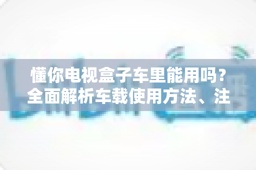 懂你电视盒子车里能用吗?全面解析车载使用方法、注意事项与实用技巧 懂你电视盒子车里能用吗?全面解析车载使用方法、注意事项与实用技巧