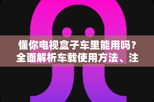 懂你电视盒子车里能用吗？全面解析车载使用方法、注意事项与实用技巧