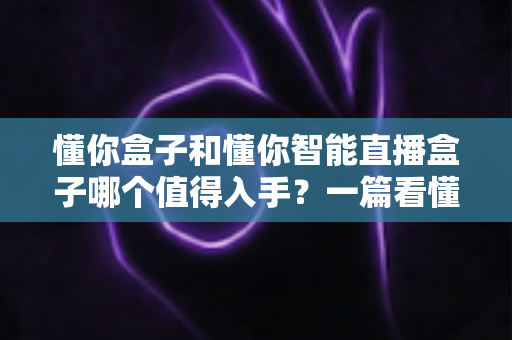 懂你盒子和懂你智能直播盒子哪个值得入手？一篇看懂两代产品的深度选购指南