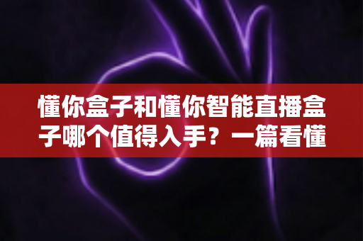 懂你盒子和懂你智能直播盒子哪个值得入手？一篇看懂两代产品的深度选购指南