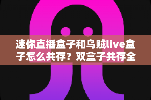 迷你直播盒子和乌贼live盒子怎么共存？双盒子共存全攻略与实用设置指南