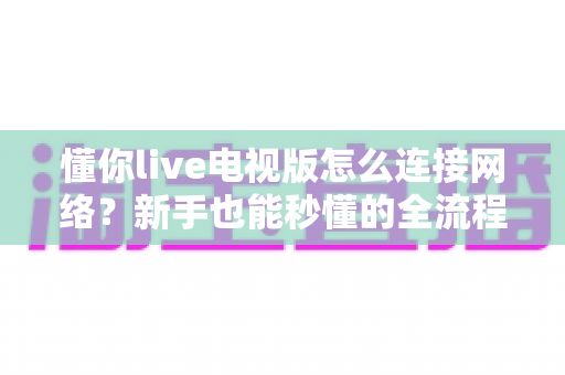 懂你live电视版怎么连接网络?新手也能秒懂的全流程联网教学与避坑指南 懂你live电视版怎么连接网络?新手也能秒懂的全流程联网教学与避坑指南