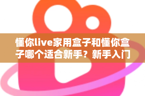 懂你live家用盒子和懂你盒子哪个适合新手？新手入门选购全攻略与避坑指南