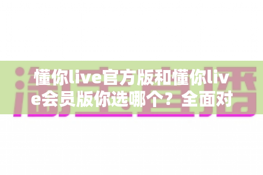 懂你live官方版和懂你live会员版你选哪个？全面对比分析帮你做出明智选择