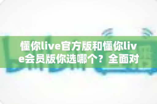 懂你live官方版和懂你live会员版你选哪个？全面对比分析帮你做出明智选择