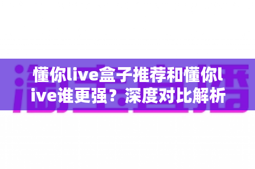 懂你live盒子推荐和懂你live谁更强?深度对比解析,助你选出最适合自己的版本 懂你live盒子推荐和懂你live谁更强?深度对比解析,助你选出最适合自己的版本