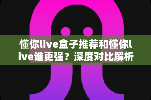 懂你live盒子推荐和懂你live谁更强?深度对比解析,助你选出最适合自己的版本 懂你live盒子推荐和懂你live谁更强?深度对比解析,助你选出最适合自己的版本
