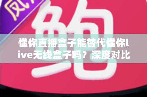 懂你直播盒子能替代懂你live无线盒子吗？深度对比两款设备差异与选购全攻略