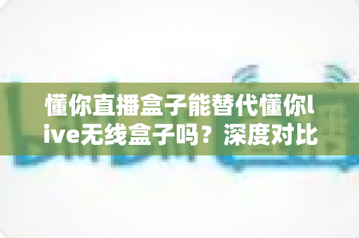 懂你直播盒子能替代懂你live无线盒子吗？深度对比两款设备差异与选购全攻略