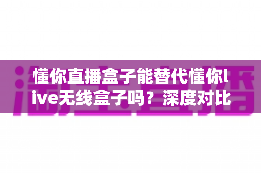 懂你直播盒子能替代懂你live无线盒子吗？深度对比两款设备差异与选购全攻略