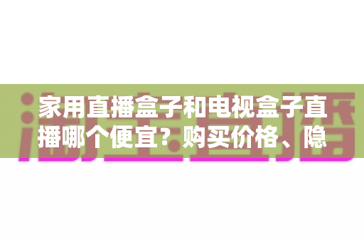 家用直播盒子和电视盒子直播哪个便宜？购买价格、隐藏成本与长期支出全维度省钱选购指南