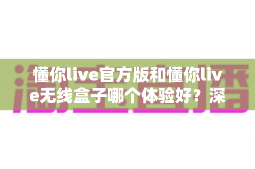 懂你live官方版和懂你live无线盒子哪个体验好?深度对比测评帮你选出最佳观看方案 懂你live官方版和懂你live无线盒子哪个体验好?深度对比测评帮你选出最佳观看方案
