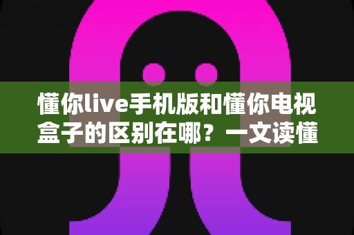 懂你live手机版和懂你电视盒子的区别在哪?一文读懂双端核心差异与选择指南 懂你live手机版和懂你电视盒子的区别在哪?一文读懂双端核心差异与选择指南