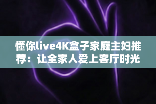 懂你live4K盒子家庭主妇推荐：让全家人爱上客厅时光的4K影音神器